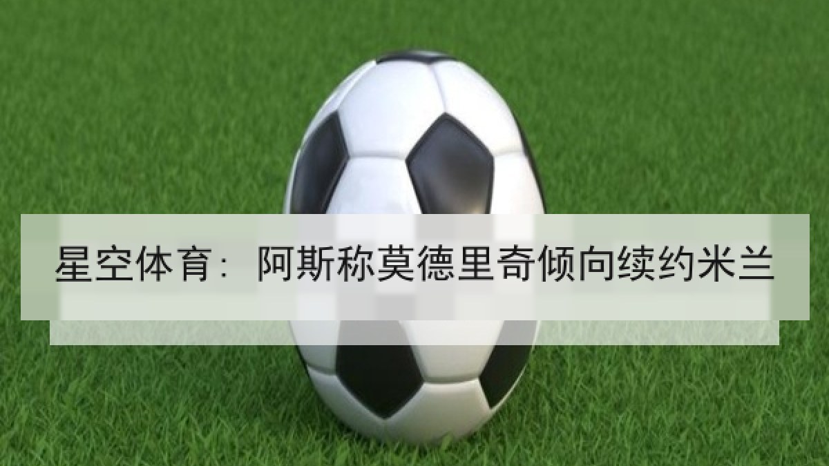 星空体育: 阿斯称莫德里奇倾向续约米兰 星空体育: 阿斯称莫德里奇倾向续约米兰